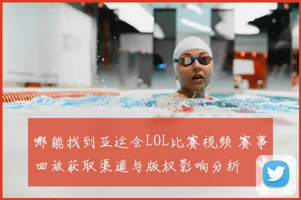 哪能找到亚运会LOL比赛视频 赛事回放获取渠道与版权影响分析