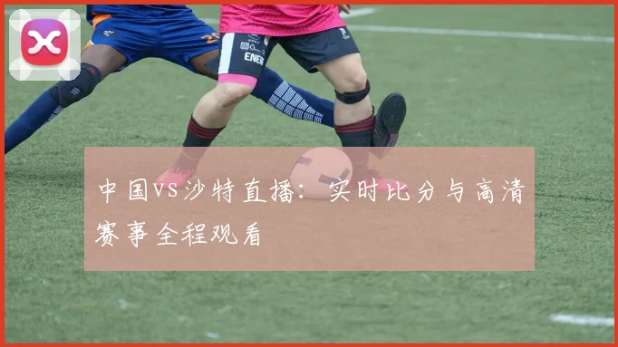 中国vs沙特直播:实时比分与高清赛事全程观看