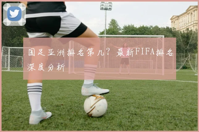 国足亚洲排名第几?最新FIFA排名深度分析