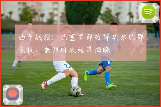 西甲战报：巴塞罗那对阵毕尔巴鄂竞技，激烈对决结果揭晓