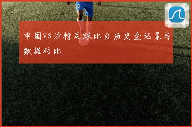 中国vs沙特足球比分历史全记录与数据对比