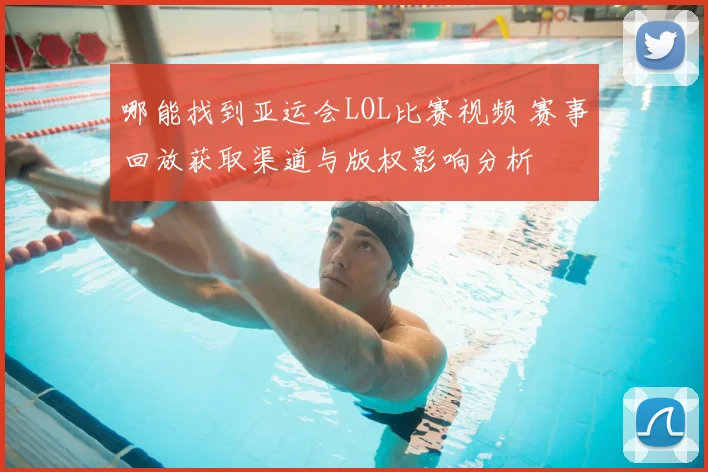哪能找到亚运会LOL比赛视频 赛事回放获取渠道与版权影响分析