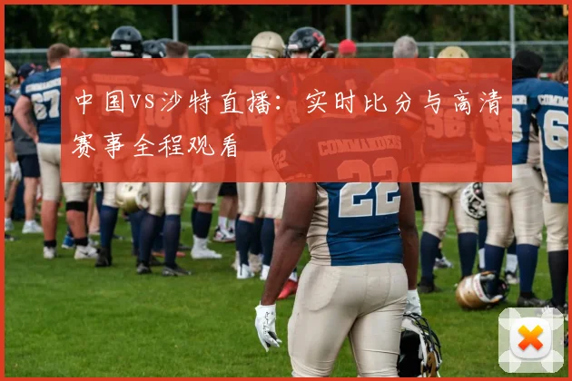 中国vs沙特直播：实时比分与高清赛事全程观看