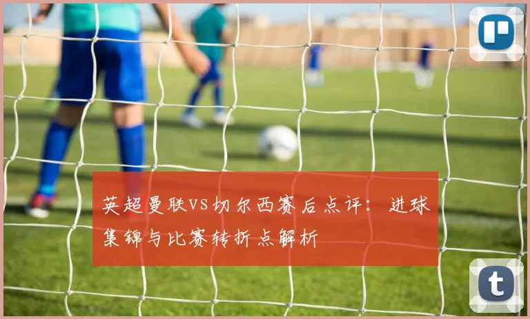 英超曼联vs切尔西赛后点评：进球集锦与比赛转折点解析