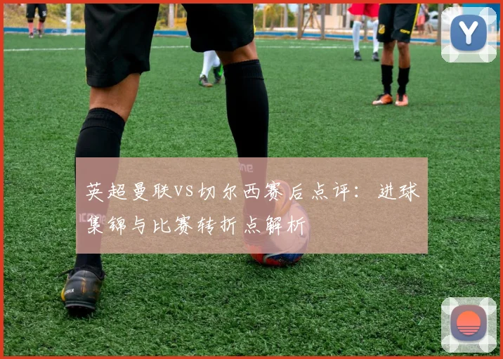 英超曼联vs切尔西赛后点评：进球集锦与比赛转折点解析