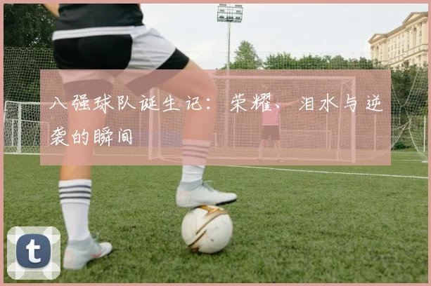 八强球队诞生记：荣耀、泪水与逆袭的瞬间