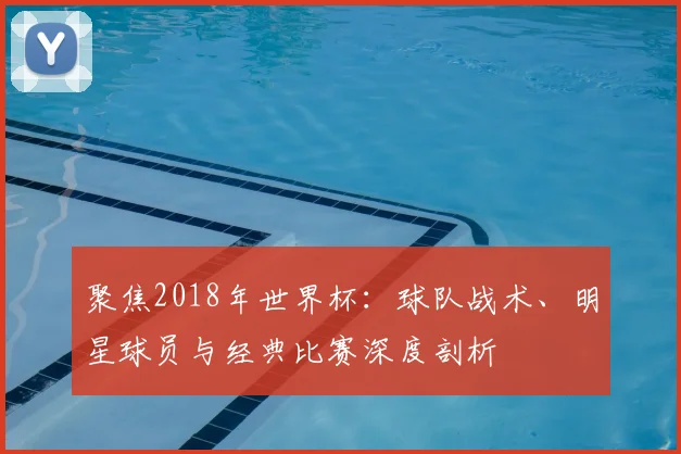聚焦2018年世界杯:球队战术、明星球员与经典比赛深度剖析