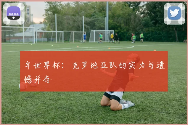 年世界杯：克罗地亚队的实力与遗憾并存