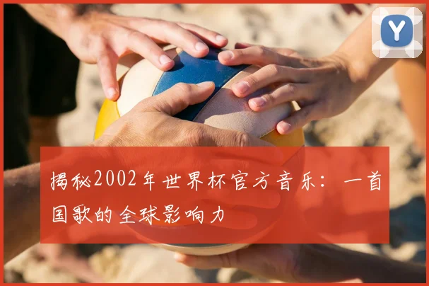 揭秘2002年世界杯官方音乐：一首国歌的全球影响力