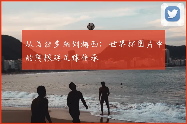 从马拉多纳到梅西:世界杯图片中的阿根廷足球传承