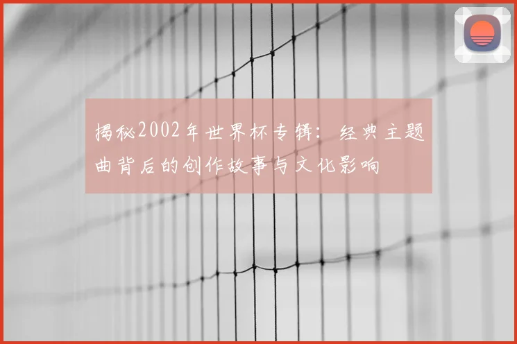 揭秘2002年世界杯专辑：经典主题曲背后的创作故事与文化影响