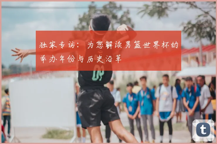 独家专访:为您解读男篮世界杯的举办年份与历史沿革