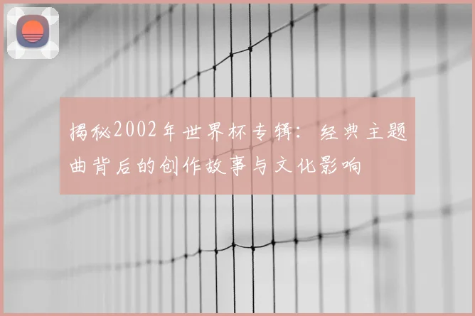 揭秘2002年世界杯专辑：经典主题曲背后的创作故事与文化影响