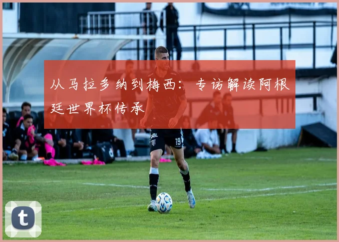 从马拉多纳到梅西:专访解读阿根廷世界杯传承