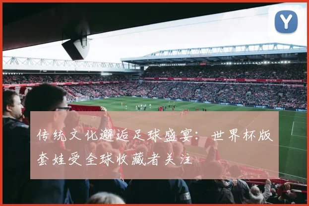 传统文化邂逅足球盛宴：世界杯版套娃受全球收藏者关注