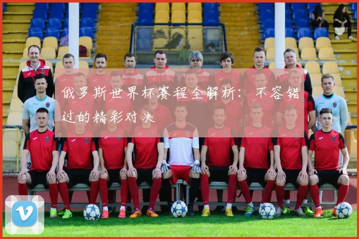 俄罗斯世界杯赛程全解析:不容错过的精彩对决