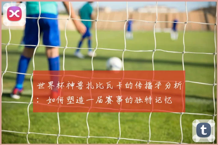世界杯神兽扎比瓦卡的传播学分析：如何塑造一届赛事的独特记忆
